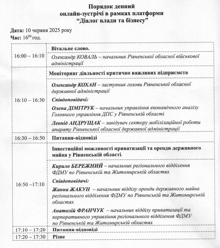  Зображення "Порядок денний онлайн-зустрічі в рамках платформи "Діалог влади та бізнесу"". Зустріч запланована на 10 червня 2025 року о 16:00.  Порядок денний:  16:00 – 16:10: Вітальне слово. Олександр КОВАЛЬ – начальник Рівненської обласної військової адміністрації. 16:10 – 16:30: Моніторинг діяльності критично важливих підприємств. Олександр КОХАН – заступник голови Рівненської обласної державної адміністрації. Співдоповідачі: Олена ДІМИТРУК – начальник управління економічного аналізу Головного управління ДПС у Рівненській області. Леонід АНДРУЩАК – завідувач сектору мобілізаційної роботи апарату Рівненської обласної державної адміністрації. 16:30 – 16:50: Питання-відповіді. 16:50 – 17:10: Інвестиційні можливості приватизації та оренди державного майна у Рівненській області. Кирило БЕРЕЖНИЙ – начальник регіонального відділення ФДМУ по Рівненській та Житомирській областях. Співдоповідачі: Жанна ЖАКУН – начальник відділу оренди державного майна регіонального відділення ФДМУ по Рівненській та Житомирській областях. Анатолій ФРАНЧУК – начальник відділу приватизації та корпоративного управління регіонального відділення ФДМУ по Рівненській та Житомирській областях. 17:10 – 17:20: Питання-відповіді. 17:20 – 17:30: Різне.